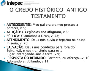    ANTECEDENTES: Meu pai era arameu prestes a
    perecer, v.5;
   AFLIÇÃO: Os egípcios nos afligiram, v.6;
   SÚPLICA: Clamamos a Deus, v. 7a;
   ATENDIMENTO: Deus nos ouviu e reparou na nossa
    miséria, v. 7b;
   SALVAÇÃO. Deus nos conduziu para fora do
    Egito, v.8, e nos transferiu para este
    lugar, entregando-nos a terra, v.9;
    RESPOSTA DO REDIMIDO: Portanto, eu ofereço...v, 10.
    Adorando e jubilando, v.11.
 