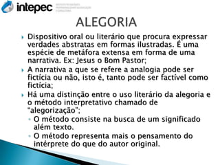    Dispositivo oral ou literário que procura expressar
    verdades abstratas em formas ilustradas. É uma
    espécie de metáfora extensa em forma de uma
    narrativa. Ex: Jesus o Bom Pastor;
   A narrativa a que se refere a analogia pode ser
    fictícia ou não, isto é, tanto pode ser factível como
    fictícia;
   Há uma distinção entre o uso literário da alegoria e
    o método interpretativo chamado de
    “alegorização”;
    ◦ O método consiste na busca de um significado
      além texto.
    ◦ O método representa mais o pensamento do
      intérprete do que do autor original.
 