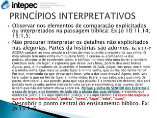    Observar nos elementos de comparação explicitados
    ou interpretados na passagem bíblica: Ex Jo 10:11,14;
    15:1,5;
   Não procurar interpretar os detalhes não explicitados
    nas alegorias. Partes da histórias são adornos. Ex: Is 5:1-7
    AGORA cantarei ao meu amado o cântico do meu querido a respeito da sua vinha. O
    meu amado tem uma vinha num outeiro fértil. E cercou-a, e limpando-a das
    pedras, plantou-a de excelentes vides; e edificou no meio dela uma torre, e também
    construiu nela um lagar; e esperava que desse uvas boas, porém deu uvas bravas.
    Agora, pois, ó moradores de Jerusalém, e homens de Judá, julgai, vos peço, entre mim
    e a minha vinha. Que mais se podia fazer à minha vinha, que eu lhe não tenha feito?
    Por que, esperando eu que desse uvas boas, veio a dar uvas bravas? Agora, pois, vos
    farei saber o que eu hei de fazer à minha vinha: tirarei a sua sebe, para que sirva de
    pasto; derrubarei a sua parede, para que seja pisada; E a tornarei em deserto; não será
    podada nem cavada; porém crescerão nela sarças e espinheiros; e às nuvens darei
    ordem que não derramem chuva sobre ela. Porque a vinha do SENHOR dos Exércitos é
    a casa de Israel, e os homens de Judá são a planta das suas delícias; e esperou que
    exercesse juízo, e eis aqui opressão; justiça, e eis aqui clamor. ( o texto não explica o
    que é o “outeiro fertilíssimo”, “pedras”, “torres”, “lagar”, “sebe”, “muro”;
   Descobrir o ponto central do ensinamento bíblico. Ex:
    Jo 15:1-6.
 