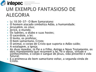    Lc 10:30-37- O Bom Samaratano:
   O homem atacado simboliza Adão, a humanidade;
   Jerusalém, os céus;
   Jericó, o mundo;
   Os ladrões, o diabo e suas hostes;
   O sacerdote, a lei;
   O levita, os profetas;
   O bom samaritano, Cristo;
   O animal, o corpo de Cristo que suporta o Adão caído;
   A estalagem, a igreja;
   As duas moedas, (o Pai e o Filho, Antigo e Novo Testamento, os
    dois mandamento que resumem a lei, Fé e obras, virtude e
    conhecimento, o corpo e sangue de Jesus, vida presente e vida
    futura);
   E a promessa do bom samaritano voltar, a segunda vinda de
    Cristo.
 