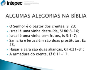    O Senhor é o pastor dos crentes, Sl 23;
   Israel é uma vinha destruída, Sl 80:8-16;
   Israel é uma vinha sem frutos, Is 5:1-7;
   Samaria e Jerusalém são duas prostitutas, Ez
    23;
   Hagar e Sara são duas alianças, Gl 4:21-31;
   A armadura do crente, Ef 6:11-17.
 