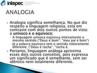    Analogia significa semelhança. No que diz
    respeito a linguagem religiosa, está em
    contraste com dois outros pontos de vista:
    o unívoco e o equívoco;
    ◦ A linguagem unívoca expressa inteiramente o
      mesmo sentido (“Deus é bom”; “meu pai é bom”)
    ◦ Já a palavra equívoca tem o sentido inteiramente
      diferente; (“Deus é rocha”; “rocha é.
   Portanto, linguagem análoga aproxima
    esses dois outros conceitos, pois expressa
    um significado que é semelhante, sem ser
    idêntico nem totalmente diferente.
 