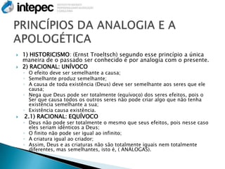    1) HISTORICISMO: (Ernst Troeltsch) segundo esse princípio a única
    maneira de o passado ser conhecido é por analogia com o presente.
   2) RACIONAL: UNÍVOCO
    ◦ O efeito deve ser semelhante a causa;
    ◦ Semelhante produz semelhante;
    ◦ A causa de toda existência (Deus) deve ser semelhante aos seres que ele
      causa;
    ◦ Nega que Deus pode ser totalmente (equívoco) dos seres efeitos, pois o
      Ser que causa todos os outros seres não pode criar algo que não tenha
      existência semelhante a sua;
    ◦ Existência causa existência.
   2.1) RACIONAL: EQUÍVOCO
    ◦ Deus não pode ser totalmente o mesmo que seus efeitos, pois nesse caso
      eles seriam idênticos a Deus;
    ◦ O finito não pode ser igual ao infinito;
    ◦ A criatura igual ao criador;
    ◦ Assim, Deus e as criaturas não são totalmente iguais nem totalmente
      diferentes, mas semelhantes, isto é, ( ANÁLOGAS).
 