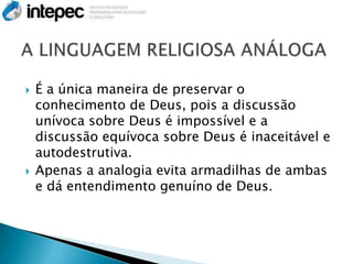    É a única maneira de preservar o
    conhecimento de Deus, pois a discussão
    unívoca sobre Deus é impossível e a
    discussão equívoca sobre Deus é inaceitável e
    autodestrutiva.
   Apenas a analogia evita armadilhas de ambas
    e dá entendimento genuíno de Deus.
 