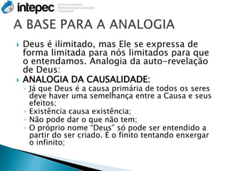   Deus é ilimitado, mas Ele se expressa de
    forma limitada para nós limitados para que
    o entendamos. Analogia da auto-revelação
    de Deus:
   ANALOGIA DA CAUSALIDADE:
    ◦ Já que Deus é a causa primária de todos os seres
      deve haver uma semelhança entre a Causa e seus
      efeitos;
    ◦ Existência causa existência;
    ◦ Não pode dar o que não tem;
    ◦ O próprio nome “Deus” só pode ser entendido a
      partir do ser criado. É o finito tentando enxergar
      o infinito;
 