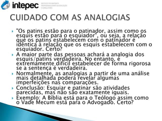    "Os patins estão para o patinador, assim como os
    esquis estão para o esquiador", ou seja, a relação
    que os patins estabelecem com o patinador é
    idêntica à relação que os esquis estabelecem com o
    esquiador. Certo?
   A maior parte das pessoas achará a analogia dos
    esquis/patins verdadeira. No entanto, é
    extremamente difícil estabelecer de forma rigorosa
    se a sentença é verdadeira.
   Normalmente, as analogias a partir de uma análise
    mais detalhada poderá revelar algumas
    imperfeições nas comparações.
   Conclusão: Esquiar e patinar são atividades
    parecidas, mas não são exatamente iguais.
   Exemplo: A Bíblia está para o Teólogo assim como
    o Vade Mecum está para o Advogado. Certo?
 