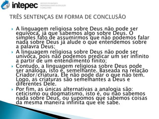    A linguagem religiosa sobre Deus não pode ser
    equívoca, já que sabemos algo sobre Deus. O
    simples fato de assumirmos que não podemos falar
    nada sobre Deus já alude o que entendemos sobre
    a palavra Deus;
   A linguagem religiosa sobre Deus não pode ser
    unívoca, pois não podemos predicar um ser infinito
    a partir de um entendimento finito;
   Contudo, a linguagem religiosa sobre Deus pode
    ser análoga, isto é, semelhante. Baseada na relação
    Criador/criatura. Ele não pode dar o que não tem.
    Logo, as criaturas são semelhantes a Deus e
    diferentes Dele.
   Por fim, as únicas alternativas a analogia são:
    ceticismo ou dogmatismo, isto é, ou não sabemos
    nada sobre Deus, ou supomos que sabemos coisas
    da mesma maneira infinita que ele sabe.
 