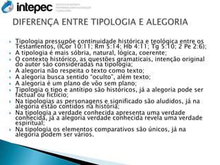    Tipologia pressupõe continuidade histórica e teológica entre os
    Testamentos, (ICor 10:11; Rm 5:14; Hb 4:11; Tg 5:10; 2 Pe 2:6);
   A tipologia é mais sóbria, natural, lógica, coerente;
   O contexto histórico, as questões gramaticais, intenção original
    do autor são consideradas na tipologia;
   A alegoria não respeita o texto como texto;
   A alegoria busca sentido “oculto”, além texto;
   A alegoria é um plano de vôo sem plano;
   Tipologia o tipo e antítipo são históricos, já a alegoria pode ser
    factual ou fictício;
   Na tipologias as personagens e significado são aludidos, já na
    alegoria estão contidos na história;
   Na tipologia a verdade conhecida apresenta uma verdade
    conhecida, já a alegoria verdade conhecida revela uma verdade
    espiritual;
   Na tipologia os elementos comparativos são únicos, já na
    alegoria podem ser vários.
 
