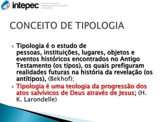    Tipologia é o estudo de
    pessoas, instituições, lugares, objetos e
    eventos históricos encontrados no Antigo
    Testamento (os tipos), os quais prefiguram
    realidades futuras na história da revelação (os
    antítipos), (Bekhof);
   Tipologia é uma teologia da progressão dos
    atos salvívicos de Deus através de Jesus; (H.
    K. Larondelle)
 