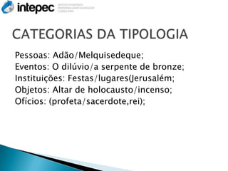 Pessoas: Adão/Melquisedeque;
Eventos: O dilúvio/a serpente de bronze;
Instituições: Festas/lugares(Jerusalém;
Objetos: Altar de holocausto/incenso;
Ofícios: (profeta/sacerdote,rei);
 
