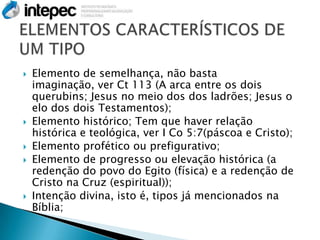    Elemento de semelhança, não basta
    imaginação, ver Ct 113 (A arca entre os dois
    querubins; Jesus no meio dos dos ladrões; Jesus o
    elo dos dois Testamentos);
   Elemento histórico; Tem que haver relação
    histórica e teológica, ver I Co 5:7(páscoa e Cristo);
   Elemento profético ou prefigurativo;
   Elemento de progresso ou elevação histórica (a
    redenção do povo do Egito (física) e a redenção de
    Cristo na Cruz (espiritual));
   Intenção divina, isto é, tipos já mencionados na
    Bíblia;
 