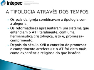    Os pais da igreja combinavam a tipologia com
    a alegoria;
   Os reformadores apresentaram um sistema que
    entendiam o AT literalmente, com uma
    hermenêutica cristológica, isto é, promessa-
    cumprimento;
   Depois do século XVII o conceito de promessa
    e cumprimento arrefeceu e o AT foi visto mais
    como experiência religiosa do que história.
 