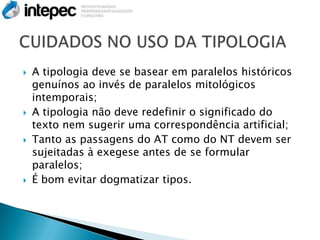    A tipologia deve se basear em paralelos históricos
    genuínos ao invés de paralelos mitológicos
    intemporais;
   A tipologia não deve redefinir o significado do
    texto nem sugerir uma correspondência artificial;
   Tanto as passagens do AT como do NT devem ser
    sujeitadas à exegese antes de se formular
    paralelos;
   É bom evitar dogmatizar tipos.
 