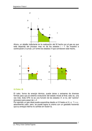 Asignatura: Física I



                             P


                                            i
                       pi



                       pf                                f
                                                    W

                                                                 v
                                       vi                vf




Ahora, un detalle importante en la realización del W hecho por el gas es que
este depende del proceso mas no de los estados i – f. Se muestra a
continuación 2 curvas p-V entre los estados i-f que corroboran este hecho,


              p                                              p




         pi             i                               pi       i


                                       f                pf            w2        f
         pf
                                 wi

                        vi            vf        v                vi        vf       v




ii) Calor, Q

El calor, forma de energía térmica, puede darse o extraerse de diversas
formas para que el sistema evolucione del estado inicial al final, esto es, una
vez más. Esta CFE no es una función de los estados i-f, si no, del “camino”
(proceso) para pasar de i→f.
Por ejemplo un gas ideal puede expandirse desde un Vi hasta un Vf, a T ≡ cte ,
absorbiendo calor, pero, se puede lograr lo mismo con un gasidela haciendo
que su energía interna no cambie sin recibir Q.




                                                                                        3
Lic. Percy Víctor Cañote Fajardo
 