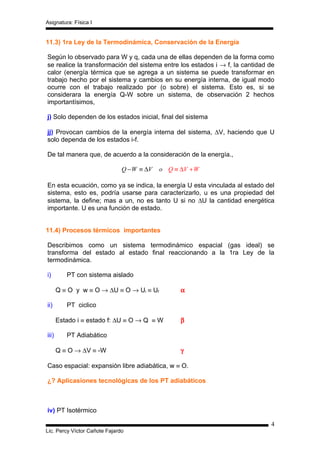 Asignatura: Física I


11.3) 1ra Ley de la Termodinámica, Conservación de la Energía

Según lo observado para W y q, cada una de ellas dependen de la forma como
se realice la transformación del sistema entre los estados i → f, la cantidad de
calor (energía térmica que se agrega a un sistema se puede transformar en
trabajo hecho por el sistema y cambios en su energía interna, de igual modo
ocurre con el trabajo realizado por (o sobre) el sistema. Esto es, si se
considerara la energía Q-W sobre un sistema, de observación 2 hechos
importantísimos,

j) Solo dependen de los estados inicial, final del sistema

jj) Provocan cambios de la energía interna del sistema, ∆V, haciendo que U
solo dependa de los estados i-f.

De tal manera que, de acuerdo a la consideración de la energía.,

                               Q − W ≡ ∆V   o Q ≡ ∆V + W

En esta ecuación, como ya se indica, la energía U esta vinculada al estado del
sistema, esto es, podría usarse para caracterizarlo, u es una propiedad del
sistema, la define; mas a un, no es tanto U si no ∆U la cantidad energética
importante. U es una función de estado.


11.4) Procesos térmicos importantes

Describimos como un sistema termodinámico espacial (gas ideal) se
transforma del estado al estado final reaccionando a la 1ra Ley de la
termodinámica.

i)        PT con sistema aislado

       Q ≡ O y w ≡ O → ∆U ≡ O → Ui ≡ Uf           α

ii)       PT ciclico

       Estado i ≡ estado f: ∆U ≡ O → Q ≡ W        β

iii)      PT Adiabático

       Q ≡ O → ∆V ≡ -W                            γ

Caso espacial: expansión libre adiabática, w ≡ O.

¿? Aplicasiones tecnológicas de los PT adiabáticos



iv) PT Isotérmico

                                                                              4
Lic. Percy Víctor Cañote Fajardo
 
