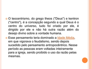  O teocentrismo, do grego theos ("Deus") e kentron
  ("centro"), é a concepção segundo a qual Deus é o
  centro do universo, tudo foi criado por ele, é
  dirigido por ele e não há outra razão além do
  desejo divino sobre a vontade humana.
 Esse pensamento teria dominado a Idade Média,
  em que vigorava o feudalismo, sendo depois
  sucedido pelo pensamento antropocêntrico. Nesse
  período as pessoas eram voltadas inteiramente
  para a igreja, sendo proibido o uso da razão pelas
  mesmas.
 
