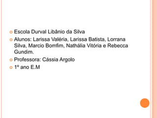  Escola Durval Libânio da Silva
 Alunos: Larissa Valéria, Larissa Batista, Lorrana
  Silva, Marcio Bomfim, Nathália Vitória e Rebecca
  Gundim.
 Professora: Cássia Argolo

 1º ano E.M
 