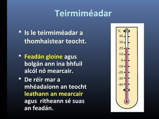Teirmiméadar
 Is le teirmiméadar a

thomhaistear teocht.

 Feadán gloine agus

bolgán ann ina bhfuil
alcól nó mearcair.
 De réir mar a
mhéadaíonn an teocht
leathann an mearcair
agus ritheann sé suas
an feadán.

 