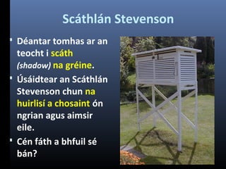 Scáthlán Stevenson
 Déantar tomhas ar an

teocht i scáth
(shadow) na gréine.
 Úsáidtear an Scáthlán
Stevenson chun na
huirlisí a chosaint ón
ngrian agus aimsir
eile.
 Cén fáth a bhfuil sé
bán?

 