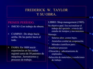 FREDERICK W. TAYLOR
Y SU OBRA.
PRIMER PERÍODO.
± INICIO :Con trabajo de obrero.
± CAMINO : De abajo hacia
arriba. De las partes hacia el
todo.
± FAMA: En 1889 inició
experiencias en las cuales
registró cerca de 50 patentes de
máquinas , herramientas y
procesos de trabajo.
LIBRO: Shop management.(1903).
Su objetivo ppal. Era racionalizar el
trabajo del operario , a través del
estudio de tiempos y movimientos.
Mensaje:
˜ Salarios altos ,costos bajos.
˜ Atmósfera cordial de cooperación.
˜ Métodos científicos para :
-Establecer procesos patronizados.
-Ubicación y adiestramiento de
empleados.
-Selección de materiales y condiciones
de trabajo.
 