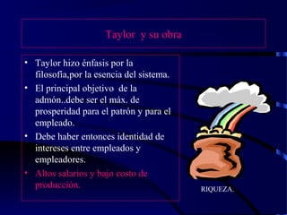 Taylor y su obra
• Taylor hizo énfasis por la
filosofía,por la esencia del sistema.
• El principal objetivo de la
admón..debe ser el máx. de
prosperidad para el patrón y para el
empleado.
• Debe haber entonces identidad de
intereses entre empleados y
empleadores.
• Altos salarios y bajo costo de
producción. RIQUEZA.
 