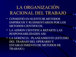 LA ORGANIZACIÓN
RACIONAL DEL TRABAJO
• CONSISTIÓ EN SUSTITUIR METODOS
EMPIRICOS Y RUDIMENTARIOS POR LOS
METODOS CIENTIFICOS.
• LA ADMON CIENTIFICA REPARTE LAS
RESPONSABILIDADES ASI:
• LA GERENCIA : PLANEAMIENTO (ESTUDIO
DEL TRABAJO DEL OPERARIO Y
ESTABLECIMIENTO DE METODOS DE
TRABAJO )
 