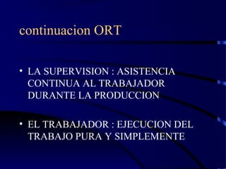 continuacion ORT
• LA SUPERVISION : ASISTENCIA
CONTINUA AL TRABAJADOR
DURANTE LA PRODUCCION
• EL TRABAJADOR : EJECUCION DEL
TRABAJO PURA Y SIMPLEMENTE
 