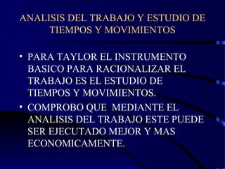 ANALISIS DEL TRABAJO Y ESTUDIO DE
TIEMPOS Y MOVIMIENTOS
• PARA TAYLOR EL INSTRUMENTO
BASICO PARA RACIONALIZAR EL
TRABAJO ES EL ESTUDIO DE
TIEMPOS Y MOVIMIENTOS.
• COMPROBO QUE MEDIANTE EL
ANALISIS DEL TRABAJO ESTE PUEDE
SER EJECUTADO MEJOR Y MAS
ECONOMICAMENTE.
 
