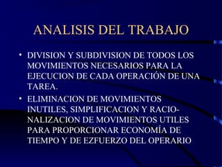 ANALISIS DEL TRABAJO
• DIVISION Y SUBDIVISION DE TODOS LOS
MOVIMIENTOS NECESARIOS PARA LA
EJECUCION DE CADA OPERACIÓN DE UNA
TAREA.
• ELIMINACION DE MOVIMIENTOS
INUTILES, SIMPLIFICACION Y RACIO-
NALIZACION DE MOVIMIENTOS UTILES
PARA PROPORCIONAR ECONOMÍA DE
TIEMPO Y DE EZFUERZO DEL OPERARIO
 