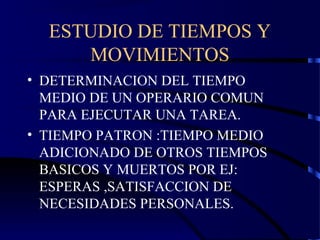 ESTUDIO DE TIEMPOS Y
MOVIMIENTOS
• DETERMINACION DEL TIEMPO
MEDIO DE UN OPERARIO COMUN
PARA EJECUTAR UNA TAREA.
• TIEMPO PATRON :TIEMPO MEDIO
ADICIONADO DE OTROS TIEMPOS
BASICOS Y MUERTOS POR EJ:
ESPERAS ,SATISFACCION DE
NECESIDADES PERSONALES.
 