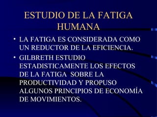 ESTUDIO DE LA FATIGA
HUMANA
• LA FATIGA ES CONSIDERADA COMO
UN REDUCTOR DE LA EFICIENCIA.
• GILBRETH ESTUDIO
ESTADISTICAMENTE LOS EFECTOS
DE LA FATIGA SOBRE LA
PRODUCTIVIDAD Y PROPUSO
ALGUNOS PRINCIPIOS DE ECONOMÍA
DE MOVIMIENTOS.
 
