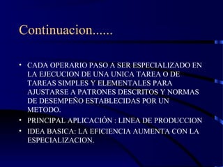 Continuacion......
• CADA OPERARIO PASO A SER ESPECIALIZADO EN
LA EJECUCION DE UNA UNICA TAREA O DE
TAREAS SIMPLES Y ELEMENTALES PARA
AJUSTARSE A PATRONES DESCRITOS Y NORMAS
DE DESEMPEÑO ESTABLECIDAS POR UN
METODO.
• PRINCIPAL APLICACIÓN : LINEA DE PRODUCCION
• IDEA BASICA: LA EFICIENCIA AUMENTA CON LA
ESPECIALIZACION.
 