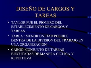 DISEÑO DE CARGOS Y
TAREAS
• TAYLOR FUE EL PIONERO DEL
ESTABLECIMIENTO DE CARGOS Y
TAREAS.
• TAREA : MENOR UNIDAD POSIBLE
DENTRA DE LA DIVISION DEL TRABAJO EN
UNA ORGANIZACIÓN
• CARGO: CONJUNTO DE TAREAS
EJECUTADAS DE MANERA CICLICA Y
REPETITIVA
 