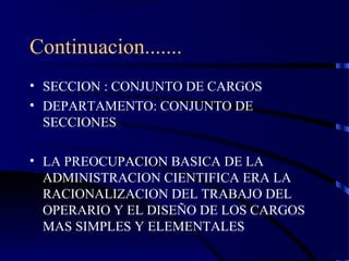 Continuacion.......
• SECCION : CONJUNTO DE CARGOS
• DEPARTAMENTO: CONJUNTO DE
SECCIONES
• LA PREOCUPACION BASICA DE LA
ADMINISTRACION CIENTIFICA ERA LA
RACIONALIZACION DEL TRABAJO DEL
OPERARIO Y EL DISEÑO DE LOS CARGOS
MAS SIMPLES Y ELEMENTALES
 