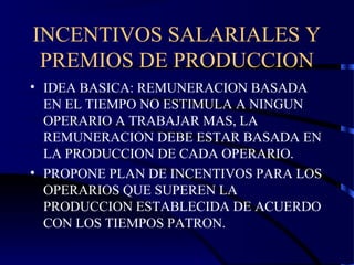 INCENTIVOS SALARIALES Y
PREMIOS DE PRODUCCION
• IDEA BASICA: REMUNERACION BASADA
EN EL TIEMPO NO ESTIMULA A NINGUN
OPERARIO A TRABAJAR MAS, LA
REMUNERACION DEBE ESTAR BASADA EN
LA PRODUCCION DE CADA OPERARIO.
• PROPONE PLAN DE INCENTIVOS PARA LOS
OPERARIOS QUE SUPEREN LA
PRODUCCION ESTABLECIDA DE ACUERDO
CON LOS TIEMPOS PATRON.
 