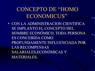 CONCEPTO DE “HOMO
ECONOMICUS”
• CON LA ADMINISTRACION CIENTIFICA
SE IMPLANTO EL CONCEPTO DEL
HOMBRE ECONÓMICO. TODA PERSONA
ES CONCEBIDA COMO
PROFUNDAMENTE INFLUENCIADA POR
LAS RECOMPENSAS
SALARIALES,ECONÓMICAS Y
MATERIALES.
 
