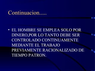 Continuacion.....
• EL HOMBRE SE EMPLEA SOLO POR
DINERO,POR LO TANTO DEBE SER
CONTROLADO CONTINUAMENTE
MEDIANTE EL TRABAJO
PREVIAMENTE RACIONALIZADO DE
TIEMPO PATRON.
 