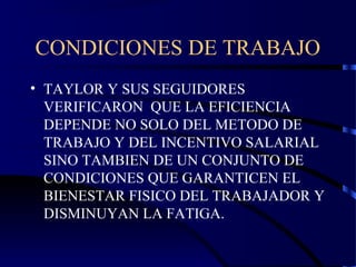 CONDICIONES DE TRABAJO
• TAYLOR Y SUS SEGUIDORES
VERIFICARON QUE LA EFICIENCIA
DEPENDE NO SOLO DEL METODO DE
TRABAJO Y DEL INCENTIVO SALARIAL
SINO TAMBIEN DE UN CONJUNTO DE
CONDICIONES QUE GARANTICEN EL
BIENESTAR FISICO DEL TRABAJADOR Y
DISMINUYAN LA FATIGA.
 
