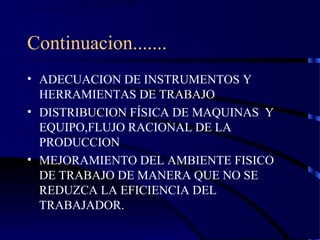 Continuacion.......
• ADECUACION DE INSTRUMENTOS Y
HERRAMIENTAS DE TRABAJO
• DISTRIBUCION FÍSICA DE MAQUINAS Y
EQUIPO,FLUJO RACIONAL DE LA
PRODUCCION
• MEJORAMIENTO DEL AMBIENTE FISICO
DE TRABAJO DE MANERA QUE NO SE
REDUZCA LA EFICIENCIA DEL
TRABAJADOR.
 