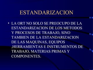 ESTANDARIZACION
• LA ORT NO SOLO SE PREOCUPO DE LA
ESTANDARIZACION DE LOS METODOS
Y PROCESOS DE TRABAJO, SINO
TAMBIEN DE LA ESTANDARIZACION
DE LAS MAQUINAS, EQUIPOS
,HERRAMIENTAS E INSTRUMENTOS DE
TRABAJO, MATERIAS PRIMAS Y
COMPONENTES.
 