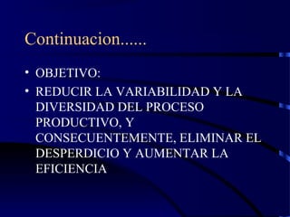 Continuacion......
• OBJETIVO:
• REDUCIR LA VARIABILIDAD Y LA
DIVERSIDAD DEL PROCESO
PRODUCTIVO, Y
CONSECUENTEMENTE, ELIMINAR EL
DESPERDICIO Y AUMENTAR LA
EFICIENCIA
 