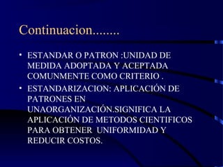 Continuacion........
• ESTANDAR O PATRON :UNIDAD DE
MEDIDA ADOPTADA Y ACEPTADA
COMUNMENTE COMO CRITERIO .
• ESTANDARIZACION: APLICACIÓN DE
PATRONES EN
UNAORGANIZACIÓN.SIGNIFICA LA
APLICACIÓN DE METODOS CIENTIFICOS
PARA OBTENER UNIFORMIDAD Y
REDUCIR COSTOS.
 