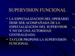 SUPERVISION FUNCIONAL
• LA ESPECIALIZACION DEL OPERARIO
DEBE SER ACOMPAÑADA DE LA
ESPECIALIZACION DEL SUPERVISOR
Y NO DE UNA AUTORIDAD
CENTRALIZADA.
• TAYLOR PROPONE LA SUPERVISION
FUNCIONAL
 