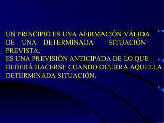 UN PRINCIPIO ES UNA AFIRMACIÓN VÁLIDA
DE UNA DETERMINADA SITUACIÓN
PREVISTA;
ES UNA PREVISIÓN ANTICIPADA DE LO QUE
DEBERÁ HACERSE CUANDO OCURRA AQUELLA
DETERMINADA SITUACIÓN.
 