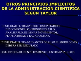 OTROS PRINCIPIOS IMPLICITOS
DE LA ADMINISTRACION CIENTIFICA
SEGÚN TAYLOR
1.ESTUDIAR EL TRABAJO DE LOS OPERARIOS:
DESCOMPONERLO, CRONOMETRARLO,
ANALIZARLO, ELIMINAR MOVIMIENTOS,
PERFECCIONAR Y RACIONALIZAR.
2.ESTUDIAR EL TRABAJO ANTES DE FIJAR EL MODO COMO
DEBERÁ SER EJECUTADO
3.SELECCIONAR CIENTÍFICAMENTE LOS TRABAJADORES.
 