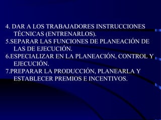 4. DAR A LOS TRABAJADORES INSTRUCCIONES
TÉCNICAS (ENTRENARLOS).
5.SEPARAR LAS FUNCIONES DE PLANEACIÓN DE
LAS DE EJECUCIÓN.
6.ESPECIALIZAR EN LA PLANEACIÓN, CONTROL Y
EJECUCIÓN.
7.PREPARAR LA PRODUCCIÓN, PLANEARLA Y
ESTABLECER PREMIOS E INCENTIVOS.
 