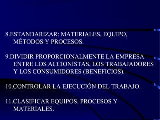 8.ESTANDARIZAR: MATERIALES, EQUIPO,
MÉTODOS Y PROCESOS.
9.DIVIDIR PROPORCIONALMENTE LA EMPRESA
ENTRE LOS ACCIONISTAS, LOS TRABAJADORES
Y LOS CONSUMIDORES (BENEFICIOS).
10.CONTROLAR LA EJECUCIÓN DEL TRABAJO.
11.CLASIFICAR EQUIPOS, PROCESOS Y
MATERIALES.
 