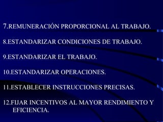 7.REMUNERACIÓN PROPORCIONAL AL TRABAJO.
8.ESTANDARIZAR CONDICIONES DE TRABAJO.
9.ESTANDARIZAR EL TRABAJO.
10.ESTANDARIZAR OPERACIONES.
11.ESTABLECER INSTRUCCIONES PRECISAS.
12.FIJAR INCENTIVOS AL MAYOR RENDIMIENTO Y
EFICIENCIA.
 
