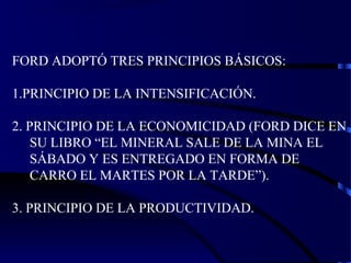 FORD ADOPTÓ TRES PRINCIPIOS BÁSICOS:
1.PRINCIPIO DE LA INTENSIFICACIÓN.
2. PRINCIPIO DE LA ECONOMICIDAD (FORD DICE EN
SU LIBRO “EL MINERAL SALE DE LA MINA EL
SÁBADO Y ES ENTREGADO EN FORMA DE
CARRO EL MARTES POR LA TARDE”).
3. PRINCIPIO DE LA PRODUCTIVIDAD.
 