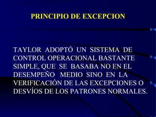 PRINCIPIO DE EXCEPCION
TAYLOR ADOPTÓ UN SISTEMA DE
CONTROL OPERACIONAL BASTANTE
SIMPLE, QUE SE BASABA NO EN EL
DESEMPEÑO MEDIO SINO EN LA
VERIFICACIÓN DE LAS EXCEPCIONES O
DESVÍOS DE LOS PATRONES NORMALES.
 